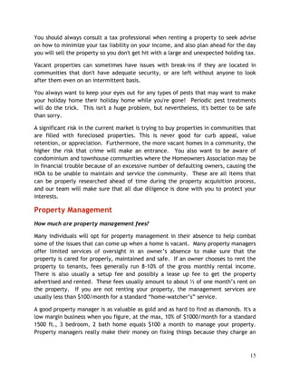 You should always consult a tax professional when renting a property to seek advise
on how to minimize your tax liability on your income, and also plan ahead for the day
you will sell the property so you don't get hit with a large and unexpected holding tax.

Vacant properties can sometimes have issues with break-ins if they are located in
communities that don't have adequate security, or are left without anyone to look
after them even on an intermittent basis.

You always want to keep your eyes out for any types of pests that may want to make
your holiday home their holiday home while you're gone! Periodic pest treatments
will do the trick. This isn't a huge problem, but nevertheless, it's better to be safe
than sorry.

A significant risk in the current market is trying to buy properties in communities that
are filled with foreclosed properties. This is never good for curb appeal, value
retention, or appreciation. Furthermore, the more vacant homes in a community, the
higher the risk that crime will make an entrance. You also want to be aware of
condominium and townhouse communities where the Homeowners Association may be
in financial trouble because of an excessive number of defaulting owners, causing the
HOA to be unable to maintain and service the community. These are all items that
can be properly researched ahead of time during the property acquisition process,
and our team will make sure that all due diligence is done with you to protect your
interests.

Property Management
How much are property management fees?

Many individuals will opt for property management in their absence to help combat
some of the issues that can come up when a home is vacant. Many property managers
offer limited services of oversight in an owner’s absence to make sure that the
property is cared for properly, maintained and safe. If an owner chooses to rent the
property to tenants, fees generally run 8-10% of the gross monthly rental income.
There is also usually a setup fee and possibly a lease up fee to get the property
advertised and rented. These fees usually amount to about ½ of one month’s rent on
the property. If you are not renting your property, the management services are
usually less than $100/month for a standard “home-watcher’s” service.

A good property manager is as valuable as gold and as hard to find as diamonds. It's a
low margin business when you figure, at the max, 10% of $1000/month for a standard
1500 ft., 3 bedroom, 2 bath home equals $100 a month to manage your property.
Property managers really make their money on fixing things because they charge an



                                                                                     15
 