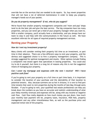 override fee on the services that are needed to do repairs. So, buy newer properties
that will not have a lot of deferred maintenance in order to keep you property
manager's hands out of your pocket.

Do you do property management? If not, who do you suggest?

We've found that smaller property management companies and "mom and pop" shops
tend to do the best job and give the best service. The big companies have too many
properties, and you can never get a hold of your property manager when you want to.
With a smaller company, you'll actually have a relationship, and you always have our
team to step in and help with the communications in the future as well. We have
excellent referrals for all types of required property management services.

Renting your Property
How do I rent my investment property?

Many clients will consider renting their property full time as an investment, or part
time in their absence. There are a few different ways to rent your property, and the
obvious and suggested choice is to hire a property management company. This is
strongly suggested for optimal management and results. Other options include finding
a competent real estate agent that specializes in leasing properties. You could also
try to do it yourself, but there is a long list of reasons why this is not the suggested
means of managing your property.

Can I cover my mortgage and expenses with the rent I receive?              Will I have
positive cash flow?

If you’re going to rent your property on a full time or part time basis, it is important
to consider the location of your purchase and the desirability of that location to
potential tenants. Also, because summers are so hot in Arizona, it is rare to find part
time tenants that want to rent properties during the months of late May through early
October. If you’re going to rent, your qualified real estate professional can help you
break down the numbers so you have an accurate and realistic understanding of what
your likely monthly revenues and expenses will be, along with any income or negative
cash flow. Cash flow really depends on how much money you put down, how much
your monthly loan payment will be, property taxes, insurance, HOA fees, property
management and any other miscellaneous fees, as well as the purchase price and
expected rental rate of the property.




                                                                                     16
 