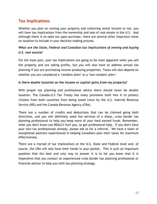 Tax Implications
Whether you plan on renting your property and collecting rental income or not, you
will have tax implications from the ownership and sale of real estate in the U.S. And
although there is no sales tax upon purchase, there are several other important notes
on taxation to include in your decision making process.

What are the State, Federal and Canadian tax implications of owning and buying
U.S. real estate?

For the most part, your tax implications are going to be most apparent when you sell
the property and are taking profits, but you will also have to address annual tax
planning if you are purchasing income producing properties. Taxes will also depend on
whether you are considered a "resident alien" or a "non-resident alien."

Is there double taxation on the income or capital gains from my property?

With proper tax planning and professional advice there should never be double
taxation. The Canada-U.S Tax Treaty has many provisions built into it to protect
citizens from both countries from being taxed twice by the U.S. Internal Revenue
Service (IRS) and the Canada Revenue Agency (CRA).

There are a number of credits and deductions that can be claimed going both
directions, and you will definitely need the services of a sharp, cross border tax
planning professional to help you keep more of your hard earned funds. Remember,
what you don't know can REALLY hurt you, so get professional help. If you don't have
your own tax professionals already, please ask us for a referral. We have a team of
exceptional partners experienced in helping Canadians plan their taxes for maximum
effectiveness.

There are a myriad of tax implications at the U.S. State and Federal level and, of
course, the CRA will also have their hands in your pocket. This is such an important
question that the best and only way to answer it is to let you know that it is
imperative that you contact an experienced cross border tax planning professional or
financial advisor to help you with tax planning strategy.




                                                                                  17
 