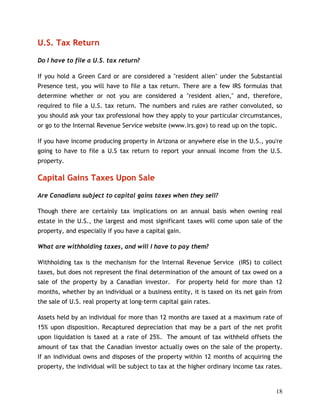 U.S. Tax Return

Do I have to file a U.S. tax return?

If you hold a Green Card or are considered a "resident alien" under the Substantial
Presence test, you will have to file a tax return. There are a few IRS formulas that
determine whether or not you are considered a "resident alien," and, therefore,
required to file a U.S. tax return. The numbers and rules are rather convoluted, so
you should ask your tax professional how they apply to your particular circumstances,
or go to the Internal Revenue Service website (www.irs.gov) to read up on the topic.

If you have income producing property in Arizona or anywhere else in the U.S., you're
going to have to file a U.S tax return to report your annual income from the U.S.
property.

Capital Gains Taxes Upon Sale

Are Canadians subject to capital gains taxes when they sell?

Though there are certainly tax implications on an annual basis when owning real
estate in the U.S., the largest and most significant taxes will come upon sale of the
property, and especially if you have a capital gain.

What are withholding taxes, and will I have to pay them?

Withholding tax is the mechanism for the Internal Revenue Service (IRS) to collect
taxes, but does not represent the final determination of the amount of tax owed on a
sale of the property by a Canadian investor. For property held for more than 12
months, whether by an individual or a business entity, it is taxed on its net gain from
the sale of U.S. real property at long-term capital gain rates.

Assets held by an individual for more than 12 months are taxed at a maximum rate of
15% upon disposition. Recaptured depreciation that may be a part of the net profit
upon liquidation is taxed at a rate of 25%. The amount of tax withheld offsets the
amount of tax that the Canadian investor actually owes on the sale of the property.
If an individual owns and disposes of the property within 12 months of acquiring the
property, the individual will be subject to tax at the higher ordinary income tax rates.


                                                                                     18
 
