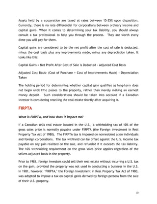 Assets held by a corporation are taxed at rates between 15-35% upon disposition.
Currently, there is no rate differential for corporations between ordinary income and
capital gains. When it comes to determining your tax liability, you should always
consult a tax professional to help you through the process. They are worth every
dime you will pay for them.

Capital gains are considered to be the net profit after the cost of sale is deducted,
minus the cost basis plus any improvements made, minus any depreciation taken. It
looks like this:

Capital Gains = Net Profit After Cost of Sale is Deducted - Adjusted Cost Basis

Adjusted Cost Basis- (Cost of Purchase + Cost of Improvements Made) - Depreciation
Taken

The holding period for determining whether capital gain qualifies as long-term does
not begin until title passes to the property, rather than merely making an earnest
money deposit.     Such considerations should be taken into account if a Canadian
investor is considering reselling the real estate shortly after acquiring it.

FIRPTA

What is FIRPTA, and how does it impact me?

If a Canadian sells real estate located in the U.S., a withholding tax of 10% of the
gross sales price is normally payable under FIRPTA (the Foreign Investment in Real
Property Tax Act of 1980). The FIRPTA tax is imposed on nonresident alien individuals
and foreign corporations. The tax withheld can be offset against the U.S. income tax
payable on any gain realized on the sale, and refunded if it exceeds the tax liability.
The 10% withholding requirement on the gross sales price applies regardless of the
sellers adjusted basis in the property.

Prior to 1981, foreign investors could sell their real estate without incurring a U.S. tax
on the gain, provided the property was not used in conducting a business in the U.S.
In 1981, however, "FIRPTA," the Foreign Investment in Real Property Tax Act of 1980,
was adopted to impose a tax on capital gains derived by foreign persons from the sale
of their U.S. property.


                                                                                       19
 