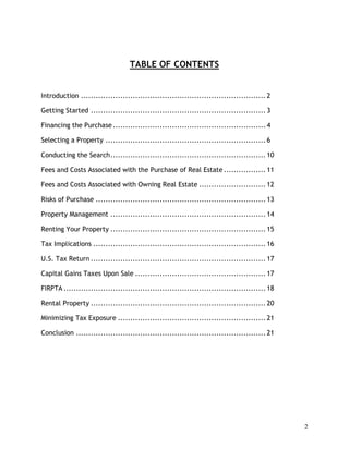 TABLE OF CONTENTS


Introduction ........................................................................... 2

Getting Started ....................................................................... 3

Financing the Purchase .............................................................. 4

Selecting a Property ................................................................. 6

Conducting the Search............................................................... 10

Fees and Costs Associated with the Purchase of Real Estate ................. 11

Fees and Costs Associated with Owning Real Estate ........................... 12

Risks of Purchase ..................................................................... 13

Property Management ............................................................... 14

Renting Your Property ............................................................... 15

Tax Implications ...................................................................... 16

U.S. Tax Return ....................................................................... 17

Capital Gains Taxes Upon Sale ..................................................... 17

FIRPTA .................................................................................. 18

Rental Property ....................................................................... 20

Minimizing Tax Exposure ............................................................ 21

Conclusion ............................................................................. 21




                                                                                               2
 