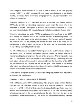 FIRPTA imposes an income tax on the sale of what is termed a U.S. real property
interest ("USRPI"). A USRPI includes U.S. real estate owned directly by the foreign
investor, as well as, shares owned by a foreign person in a U.S. corporation that owns
substantial real estate.

To ensure collection of U.S. taxes that are due on the sale by a foreign investor,
FIRPTA also provides a withholding mechanism under which the buyer, who is the
transferee of a USRPI, is obligated to withhold 10% of the purchase price at closing,
and send it directly to the IRS instead of paying the full amount to the foreign seller.

When the withholding tax under FIRPTA is applicable, the transferee of the USRPI
must deduct and withhold 10% of the "amount realized" by the foreign seller. The
amount of the seller's gain on the sale is irrelevant. The "amount realized" is usually
the purchase price for the property and includes the cash paid to the seller, the fair
market value of other property transferred to the seller, and the outstanding amount
of any liability assumed by the transferee.

The 10% withholding tax imposed on the foreign seller of a USRPI is not the amount of
tax actually due. It is merely an advance payment toward the foreign seller's U.S.
income tax obligation arising from the sale of the property. The foreign seller must
file a U.S. income tax return for the year of the sale by the applicable filing deadline.
Such return will show the amount of gain derived from the disposition of the USRPI
and the amount of U.S. income tax due on the gain. The amount of the foreign
seller's U.S. tax obligation is determined by crediting the withholding tax against the
amount of income tax due as shown on the return.

There are two exceptions to FIRPTA’s 10% withholding requirement that may reduce
or eliminate the requirement:

Exception 1: Sales price less than U.S. $300,000

First, withholding under FIRPTA will not apply if the property is sold for less than U.S.
$300,000, and the purchaser intends to use it as a principal residence. The buyer
need not be a U.S. resident for this exception to apply, but the purchaser must have
definite plans to reside at the property for at least half of the time that the property
is in use during each of the two years following the sale. However, the gain on the
sale will still be taxable in the U.S., and a U.S. tax return must therefore be filed.


                                                                                       20
 