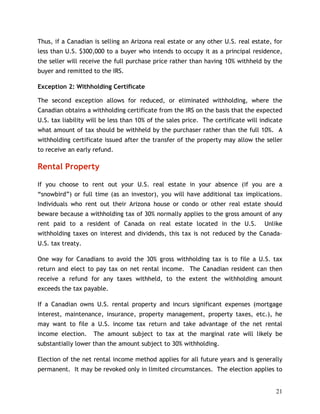 Thus, if a Canadian is selling an Arizona real estate or any other U.S. real estate, for
less than U.S. $300,000 to a buyer who intends to occupy it as a principal residence,
the seller will receive the full purchase price rather than having 10% withheld by the
buyer and remitted to the IRS.

Exception 2: Withholding Certificate

The second exception allows for reduced, or eliminated withholding, where the
Canadian obtains a withholding certificate from the IRS on the basis that the expected
U.S. tax liability will be less than 10% of the sales price. The certificate will indicate
what amount of tax should be withheld by the purchaser rather than the full 10%. A
withholding certificate issued after the transfer of the property may allow the seller
to receive an early refund.

Rental Property

If you choose to rent out your U.S. real estate in your absence (if you are a
“snowbird”) or full time (as an investor), you will have additional tax implications.
Individuals who rent out their Arizona house or condo or other real estate should
beware because a withholding tax of 30% normally applies to the gross amount of any
rent paid to a resident of Canada on real estate located in the U.S.               Unlike
withholding taxes on interest and dividends, this tax is not reduced by the Canada-
U.S. tax treaty.

One way for Canadians to avoid the 30% gross withholding tax is to file a U.S. tax
return and elect to pay tax on net rental income. The Canadian resident can then
receive a refund for any taxes withheld, to the extent the withholding amount
exceeds the tax payable.

If a Canadian owns U.S. rental property and incurs significant expenses (mortgage
interest, maintenance, insurance, property management, property taxes, etc.), he
may want to file a U.S. income tax return and take advantage of the net rental
income election.    The amount subject to tax at the marginal rate will likely be
substantially lower than the amount subject to 30% withholding.

Election of the net rental income method applies for all future years and is generally
permanent. It may be revoked only in limited circumstances. The election applies to


                                                                                       21
 