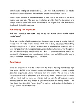 all individuals renting real estate in the U.S. Also note that Arizona state tax may be
payable on the rental income, if the election is made on the federal return.

The IRS sets a deadline to make the election of June 15th of the year after the rental
income was received.    The U.S. tax regulations provide that if a tax return of a
foreign national is not filed within 16 months of the original due date, the IRS will
disallow all deductible expenses.

Minimizing Tax Exposure
How can I minimize the taxes I pay on my real estate rental income and/or
capital gains?


There are a number of different expenses that you should be sure to itemize that will
reduce your net rental income rental, which will, in turn, reduce your tax liability
when you file your U.S. tax return. You will want to deduct typical expenses, such as
your mortgage interest, management cost, property taxes, insurance, travel expenses
incurred while managing your property, etc. Your tax professional will be able to tell
you exactly what you can and cannot deduct to lower your tax liability, so be sure to
consult with them when filing your U.S. tax return.


Conclusion

There are exceptional deals to be found in the Arizona housing marketplace right
now, and a “perfect storm” of financial circumstances that make it possible for more
Canadians to purchase Arizona real estate than ever before. We are here to make
this process as easy as possible for you, and as enjoyable! Please consult our team
with any needs that you have, any referrals that you want for advisors and vendors,
and any questions that may emerge as you continue your fact-finding process. The
right input from the right “power team” of partners and advisors is invaluable in
today’s current real estate market.




                                                                                    22
 
