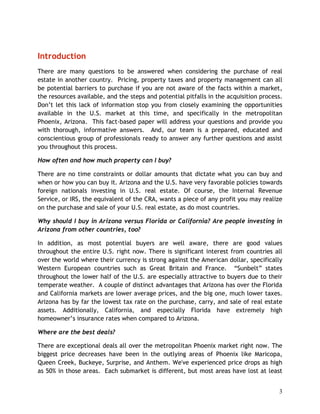 Introduction
There are many questions to be answered when considering the purchase of real
estate in another country. Pricing, property taxes and property management can all
be potential barriers to purchase if you are not aware of the facts within a market,
the resources available, and the steps and potential pitfalls in the acquisition process.
Don’t let this lack of information stop you from closely examining the opportunities
available in the U.S. market at this time, and specifically in the metropolitan
Phoenix, Arizona. This fact-based paper will address your questions and provide you
with thorough, informative answers. And, our team is a prepared, educated and
conscientious group of professionals ready to answer any further questions and assist
you throughout this process.

How often and how much property can I buy?

There are no time constraints or dollar amounts that dictate what you can buy and
when or how you can buy it. Arizona and the U.S. have very favorable policies towards
foreign nationals investing in U.S. real estate. Of course, the Internal Revenue
Service, or IRS, the equivalent of the CRA, wants a piece of any profit you may realize
on the purchase and sale of your U.S. real estate, as do most countries.

Why should I buy in Arizona versus Florida or California? Are people investing in
Arizona from other countries, too?

In addition, as most potential buyers are well aware, there are good values
throughout the entire U.S. right now. There is significant interest from countries all
over the world where their currency is strong against the American dollar, specifically
Western European countries such as Great Britain and France. “Sunbelt” states
throughout the lower half of the U.S. are especially attractive to buyers due to their
temperate weather. A couple of distinct advantages that Arizona has over the Florida
and California markets are lower average prices, and the big one, much lower taxes.
Arizona has by far the lowest tax rate on the purchase, carry, and sale of real estate
assets. Additionally, California, and especially Florida have extremely high
homeowner’s insurance rates when compared to Arizona.

Where are the best deals?

There are exceptional deals all over the metropolitan Phoenix market right now. The
biggest price decreases have been in the outlying areas of Phoenix like Maricopa,
Queen Creek, Buckeye, Surprise, and Anthem. We've experienced price drops as high
as 50% in those areas. Each submarket is different, but most areas have lost at least


                                                                                       3
 
