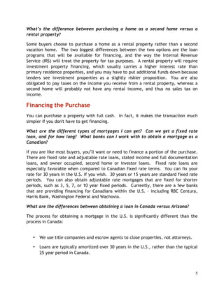 What’s the difference between purchasing a home as a second home versus a
rental property?

Some buyers choose to purchase a home as a rental property rather than a second
vacation home. The two biggest differences between the two options are the loan
programs that will be available for financing, and the way the Internal Revenue
Service (IRS) will treat the property for tax purposes. A rental property will require
investment property financing, which usually carries a higher interest rate than
primary residence properties, and you may have to put additional funds down because
lenders see investment properties as a slightly riskier proposition. You are also
obligated to pay taxes on the income you receive from a rental property, whereas a
second home will probably not have any rental income, and thus no sales tax on
income.

Financing the Purchase
You can purchase a property with full cash. In fact, it makes the transaction much
simpler if you don't have to get financing.

What are the different types of mortgages I can get? Can we get a fixed rate
loan, and for how long? What banks can I work with to obtain a mortgage as a
Canadian?

If you are like most buyers, you’ll want or need to finance a portion of the purchase.
There are fixed rate and adjustable rate loans, stated income and full documentation
loans, and owner occupied, second home or investor loans. Fixed rate loans are
especially favorable when compared to Canadian fixed rate terms. You can fix your
rate for 30 years in the U.S. if you wish. 30 years or 15 years are standard fixed rate
periods. You can also obtain adjustable rate mortgages that are fixed for shorter
periods, such as 3, 5, 7, or 10 year fixed periods. Currently, there are a few banks
that are providing financing for Canadians within the U.S. – including RBC Centura,
Harris Bank, Washington Federal and Wachovia.

What are the differences between obtaining a loan in Canada versus Arizona?

The process for obtaining a mortgage in the U.S. is significantly different than the
process in Canada:


   •   We use title companies and escrow agents to close properties, not attorneys.

   •   Loans are typically amortized over 30 years in the U.S., rather than the typical
       25 year period in Canada.



                                                                                      5
 