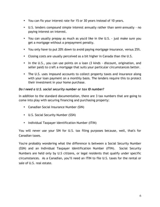 •   You can fix your interest rate for 15 or 30 years instead of 10 years.

   •   U.S. lenders compound simple interest annually rather than semi-annually - no
       paying interest on interest.

   •   You can usually prepay as much as you'd like in the U.S. - just make sure you
       get a mortgage without a prepayment penalty.

   •   You only have to put 20% down to avoid paying mortgage insurance, versus 25%.

   •   Closing costs are usually perceived as a bit higher in Canada than the U.S.

   •   In the U.S., you can use points on a loan (3 kinds - discount, origination, and
       seller paid) to craft a mortgage that suits your particular circumstances better.

   •   The U.S. uses impound accounts to collect property taxes and insurance along
       with your loan payment on a monthly basis. The lenders require this to protect
       their investment in your home purchase.

Do I need a U.S. social security number or tax ID number?

In addition to the standard documentation, there are 3 tax numbers that are going to
come into play with securing financing and purchasing property:

   •   Canadian Social Insurance Number (SIN)

   •   U.S. Social Security Number (SSN)

   •   Individual Taxpayer Identification Number (ITIN)

You will never use your SIN for U.S. tax filing purposes because, well, that's for
Canadian taxes.

You're probably wondering what the difference is between a Social Security Number
(SSN) and an Individual Taxpayer Identification Number (ITIN).           Social Security
Numbers are held only by U.S citizens, or legal residents that qualify under specific
circumstances. As a Canadian, you’ll need an ITIN to file U.S. taxes for the rental or
sale of U.S. real estate.




                                                                                      6
 