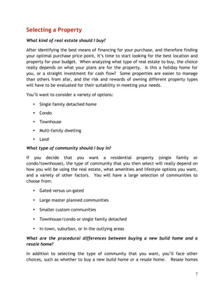 Selecting a Property
What kind of real estate should I buy?

After identifying the best means of financing for your purchase, and therefore finding
your optimal purchase price point, it’s time to start looking for the best location and
property for your budget. When analyzing what type of real estate to buy, the choice
really depends on what your plans are for the property. Is this a holiday home for
you, or a straight investment for cash flow? Some properties are easier to manage
than others from afar, and the risk and rewards of owning different property types
will have to be evaluated for their suitability in meeting your needs.

You’ll want to consider a variety of options:

   •   Single family detached home
   •   Condo
   •   Townhouse
   •   Multi-family dwelling
   •   Land
What type of community should I buy in?

If you decide that you want a residential property (single family or
condo/townhouse), the type of community that you then select will really depend on
how you will be using the real estate, what amenities and lifestyle options you want,
and a variety of other factors. You will have a large selection of communities to
choose from:

   •   Gated versus un-gated

   •   Large master planned communities

   •   Smaller custom communities

   •   Townhouse/condo or single family detached

   •   In-town, suburban, or in the outlying areas

What are the procedural differences between buying a new build home and a
resale home?

In addition to selecting the type of community that you want, you’ll face other
choices, such as whether to buy a new build home or a resale home. Resale homes


                                                                                     7
 