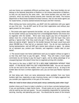 and new homes are completely different purchase types. New home builders do not
belong to the National Association of Realtors or the Arizona Association of Realtors,
so they are not bound by the same rules. New home builders also use their own
contracts, which are heavily slanted towards their interests and needs. The Arizona
Department of Real Estate Standard Purchase Contract, that all real estate agents use
for resale homes, is heavily slanted towards the buyer and their interests.

When visiting new home communities, you MUST visit the subdivision with your agent
on your first visit. You do NOT want to fill out their registration card without your
agent present for two reasons:

1. The onsite sales agent represents the builder, not you, and can swing a better deal
for the builder without you having help from a knowledgeable Realtor who knows how
to negotiate with the builder. We've seen many buyers pay tens of thousands of
dollars more for a home because the onsite sales agent told the buyer they were
getting a "special deal" that they could only get if they didn't use an agent. Those
deals are special alright! Special for the builder because the buyer would have paid
about $50,000 less if they had let us represent them! You do not lose anything by
having representation, and will NOT get a better deal without an agent. So, please
let us represent you, protect your interests, and negotiate a better deal on your
behalf.

 2. The second reason new home subdivisions want you to register without an agent is
so that they don't have to pay the agent. Period. They will make a much larger
commission by not having to pay the buyer’s agent, and by taking advantage of an
unsuspecting buyer who doesn't know how to negotiate pricing with a builder.

The moral to the story is DON'T GO TO A NEW HOME SUBDIVISION WITHOUT YOUR
AGENT. IF YOU DO GO, DON'T FILL OUT A REGISTRATION CARD. You are not required
to fill out the card to see the models, even if you are asked to do so. As long as the
builder does not have a written registration card, you can have your Realtor represent
you.

All that being said, there are some phenomenal deals available from new home
builders right now, especially on spec inventory homes, and it is highly suggested that
you consider your opportunities in this part of the market.

What do I need to know about private pools versus community pools when I buy?

Another choice you’ll have to make is whether or not to have a private backyard pool,
if you are purchasing a single family home. Private pools are on your land and can
only be used by you and your guests. You are completely responsible for maintaining,
securing, insuring, and operating your pool. You should also be aware of the Arizona


                                                                                     8
 