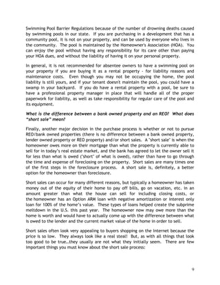 Swimming Pool Barrier Regulations because of the number of drowning deaths caused
by swimming pools in our state. If you are purchasing in a development that has a
community pool, it is not on your property, and can be used by everyone who lives in
the community. The pool is maintained by the Homeowner's Association (HOA). You
can enjoy the pool without having any responsibility for its care other than paying
your HOA dues, and without the liability of having it on your personal property.

In general, it is not recommended for absentee owners to have a swimming pool on
your property if you are buying it as a rental property - for liability reasons and
maintenance costs. Even though you may not be occupying the home, the pool
liability is still yours, and if your tenant doesn't maintain the pool, you could have a
swamp in your backyard. If you do have a rental property with a pool, be sure to
have a professional property manager in place that will handle all of the proper
paperwork for liability, as well as take responsibility for regular care of the pool and
its equipment.

What is the difference between a bank owned property and an REO? What does
“short sale” mean?

Finally, another major decision in the purchase process is whether or not to pursue
REO/bank owned properties (there is no difference between a bank owned property,
lender owned property or REO property) and/or short sales. A "short sale" is when the
homeowner owes more on their mortgage than what the property is currently able to
sell for in today’s real estate market, and the bank has agreed to let the owner sell it
for less than what is owed ("short" of what is owed), rather than have to go through
the time and expense of foreclosing on the property. Short sales are many times one
of the first steps in the foreclosure process. A short sale is, definitely, a better
option for the homeowner than foreclosure.

Short sales can occur for many different reasons, but typically a homeowner has taken
money out of the equity of their home to pay off bills, go on vacation, etc. in an
amount greater than what the house can sell for including closing costs, or
the homeowner has an Option ARM loan with negative amortization or interest only
loan for 100% of the home’s value. These types of loans helped create the subprime
meltdown in the U.S. this past year. The homeowner now may owe more than the
home is worth and would have to actually come up with the difference between what
is owed to the lender and the current market value of the home in order to sell.

Short sales often look very appealing to buyers shopping on the Internet because the
price is so low. They always look like a real steal! But, as with all things that look
too good to be true…they usually are not what they initially seem. There are few
important things you must know about the short sale process:




                                                                                      9
 