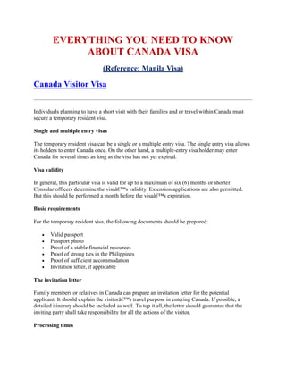 EVERYTHING YOU NEED TO KNOW
             ABOUT CANADA VISA
                                (Reference: Manila Visa)

Canada Visitor Visa


Individuals planning to have a short visit with their families and or travel within Canada must
secure a temporary resident visa.

Single and multiple entry visas

The temporary resident visa can be a single or a multiple entry visa. The single entry visa allows
its holders to enter Canada once. On the other hand, a multiple-entry visa holder may enter
Canada for several times as long as the visa has not yet expired.

Visa validity

In general, this particular visa is valid for up to a maximum of six (6) months or shorter.
Consular officers determine the visaâ€™s validity. Extension applications are also permitted.
But this should be performed a month before the visaâ€™s expiration.

Basic requirements

For the temporary resident visa, the following documents should be prepared:

      Valid passport
      Passport photo
      Proof of a stable financial resources
      Proof of strong ties in the Philippines
      Proof of sufficient accommodation
      Invitation letter, if applicable

The invitation letter

Family members or relatives in Canada can prepare an invitation letter for the potential
applicant. It should explain the visitorâ€™s travel purpose in entering Canada. If possible, a
detailed itinerary should be included as well. To top it all, the letter should guarantee that the
inviting party shall take responsibility for all the actions of the visitor.

Processing times
 