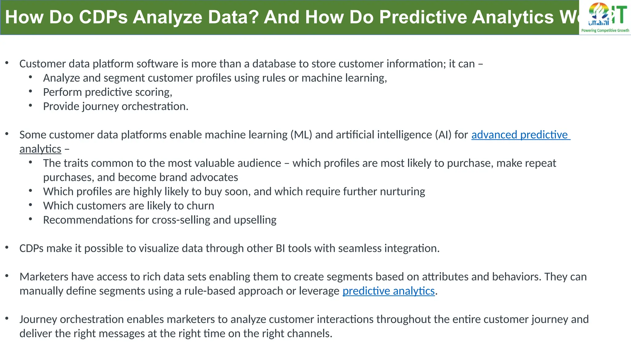 How Do CDPs Analyze Data? And How Do Predictive Analytics Work?
• Customer data platform software is more than a database to store customer information; it can –
• Analyze and segment customer profiles using rules or machine learning,
• Perform predictive scoring,
• Provide journey orchestration.
• Some customer data platforms enable machine learning (ML) and artificial intelligence (AI) for advanced predictive
analytics –
• The traits common to the most valuable audience – which profiles are most likely to purchase, make repeat
purchases, and become brand advocates
• Which profiles are highly likely to buy soon, and which require further nurturing
• Which customers are likely to churn
• Recommendations for cross-selling and upselling
• CDPs make it possible to visualize data through other BI tools with seamless integration.
• Marketers have access to rich data sets enabling them to create segments based on attributes and behaviors. They can
manually define segments using a rule-based approach or leverage predictive analytics.
• Journey orchestration enables marketers to analyze customer interactions throughout the entire customer journey and
deliver the right messages at the right time on the right channels.
 