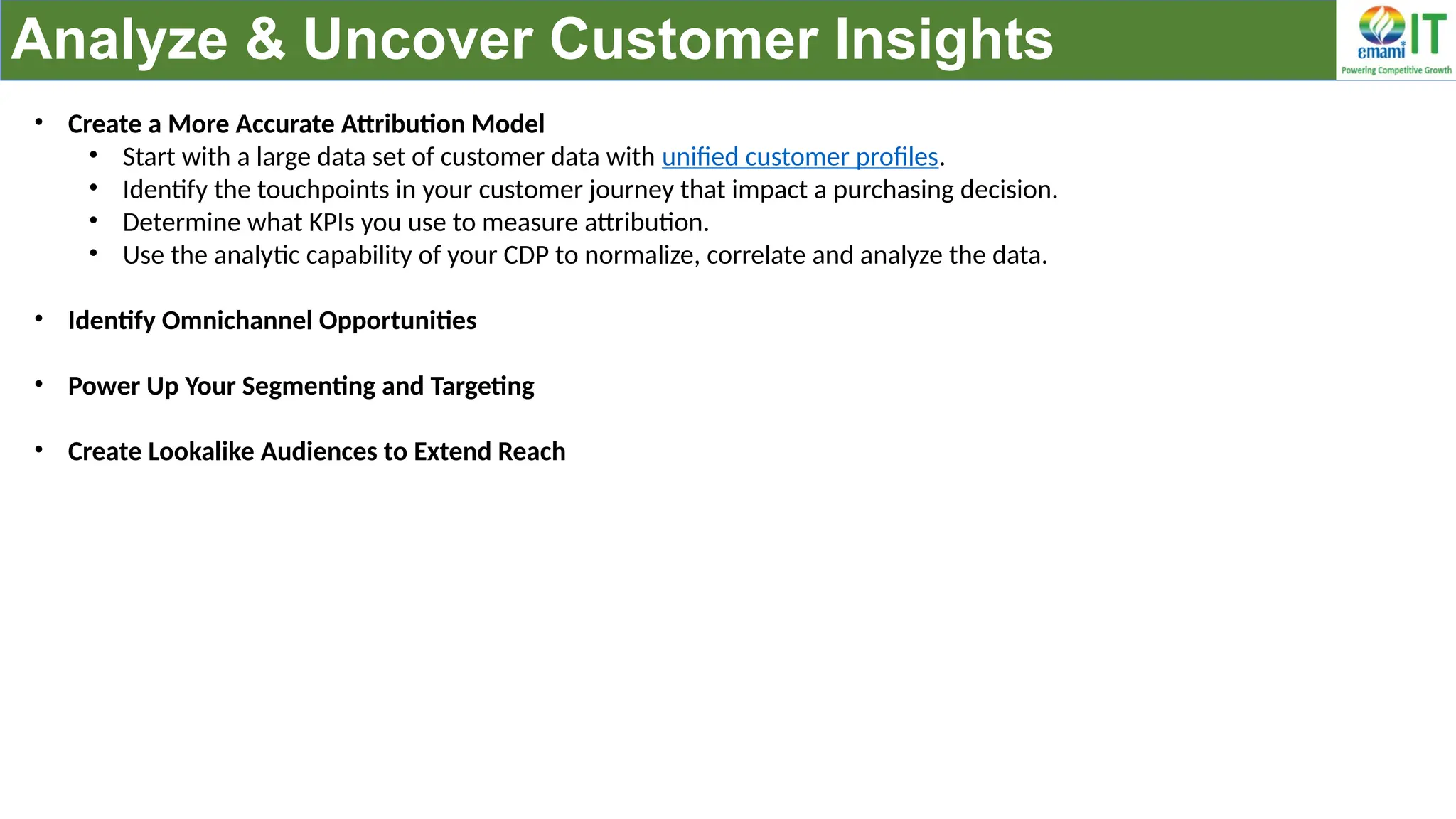 Analyze & Uncover Customer Insights
• Create a More Accurate Attribution Model
• Start with a large data set of customer data with unified customer profiles.
• Identify the touchpoints in your customer journey that impact a purchasing decision.
• Determine what KPIs you use to measure attribution.
• Use the analytic capability of your CDP to normalize, correlate and analyze the data.
• Identify Omnichannel Opportunities
• Power Up Your Segmenting and Targeting
• Create Lookalike Audiences to Extend Reach
 