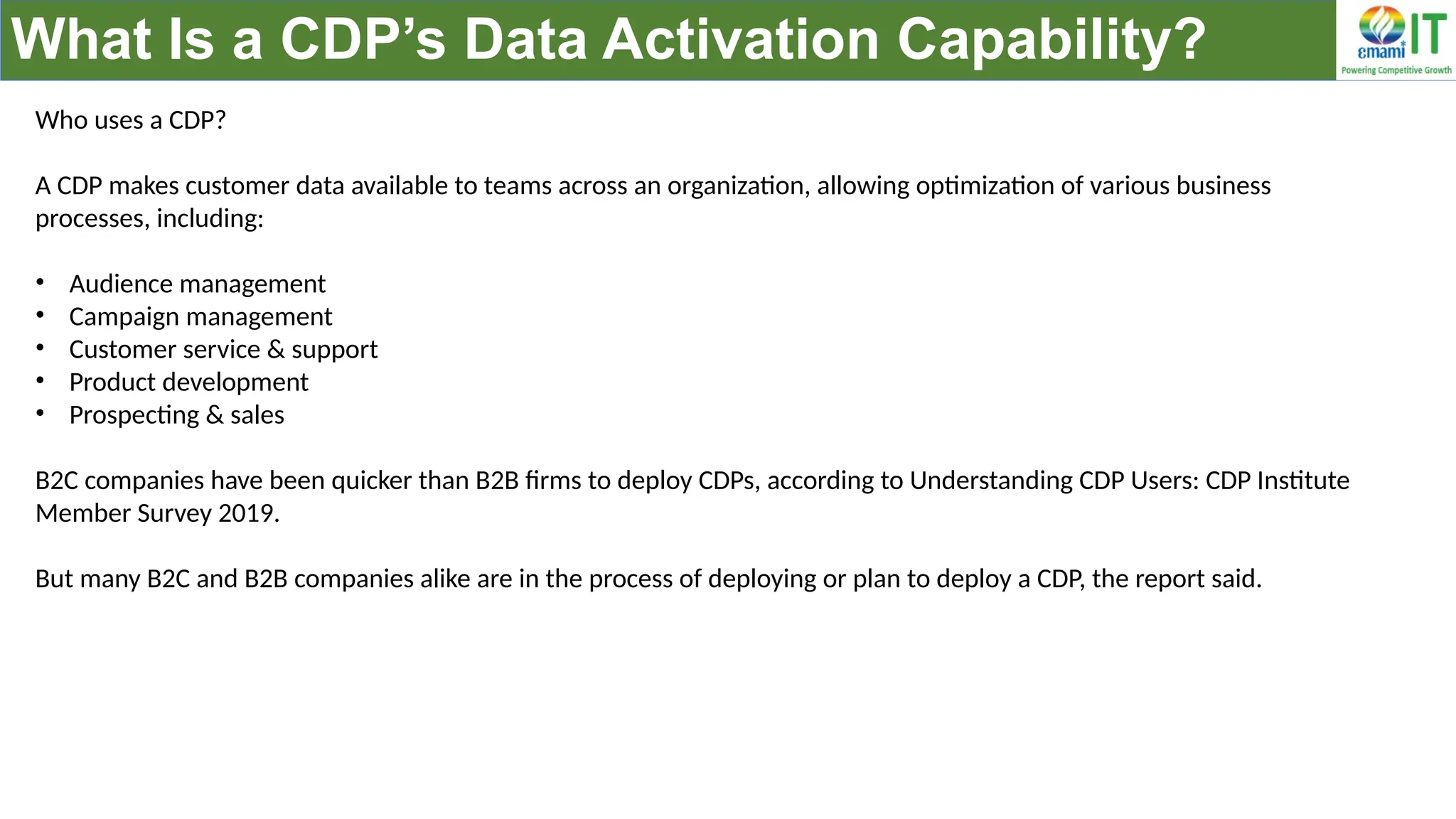 What Is a CDP’s Data Activation Capability?
Who uses a CDP?
A CDP makes customer data available to teams across an organization, allowing optimization of various business
processes, including:
• Audience management
• Campaign management
• Customer service & support
• Product development
• Prospecting & sales
B2C companies have been quicker than B2B firms to deploy CDPs, according to Understanding CDP Users: CDP Institute
Member Survey 2019.
But many B2C and B2B companies alike are in the process of deploying or plan to deploy a CDP, the report said.
 