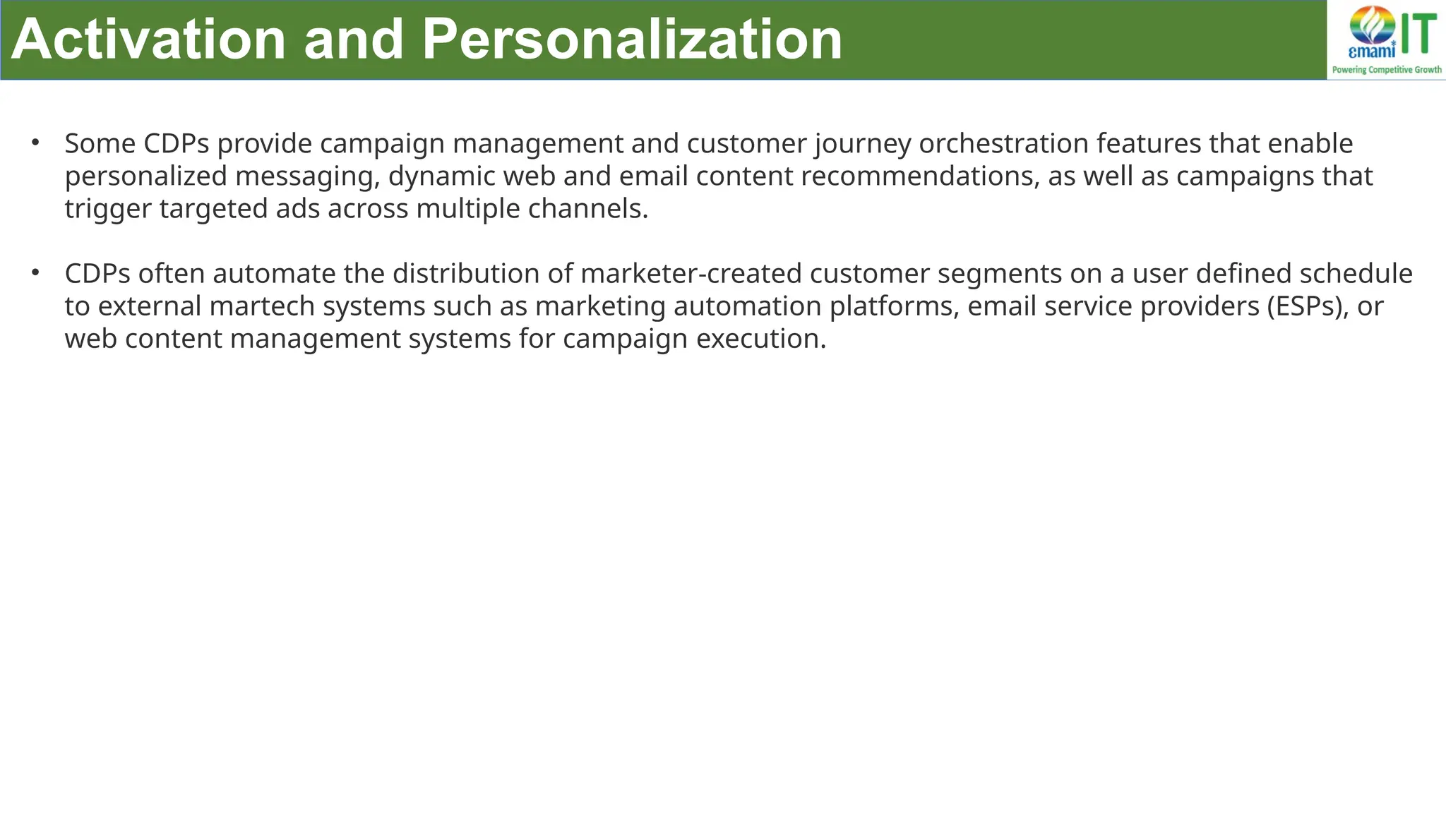 Activation and Personalization
• Some CDPs provide campaign management and customer journey orchestration features that enable
personalized messaging, dynamic web and email content recommendations, as well as campaigns that
trigger targeted ads across multiple channels.
• CDPs often automate the distribution of marketer-created customer segments on a user defined schedule
to external martech systems such as marketing automation platforms, email service providers (ESPs), or
web content management systems for campaign execution.
 