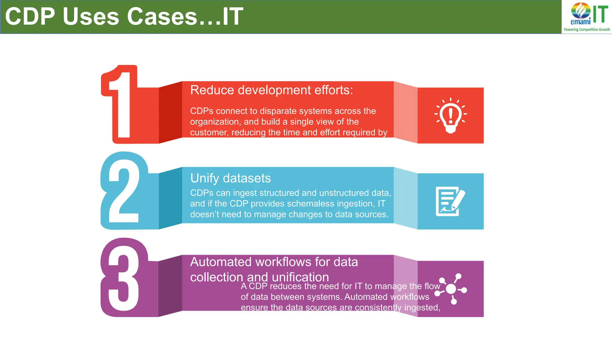 CDP Uses Cases…IT
CDPs connect to disparate systems across the
organization, and build a single view of the
customer, reducing the time and effort required by
IT to develop custom integrations.
Reduce development efforts:
CDPs can ingest structured and unstructured data,
and if the CDP provides schemaless ingestion, IT
doesn’t need to manage changes to data sources.
Unify datasets
A CDP reduces the need for IT to manage the flow
of data between systems. Automated workflows
ensure the data sources are consistently ingested,
cleaned, and validated
.
Automated workflows for data
collection and unification
 