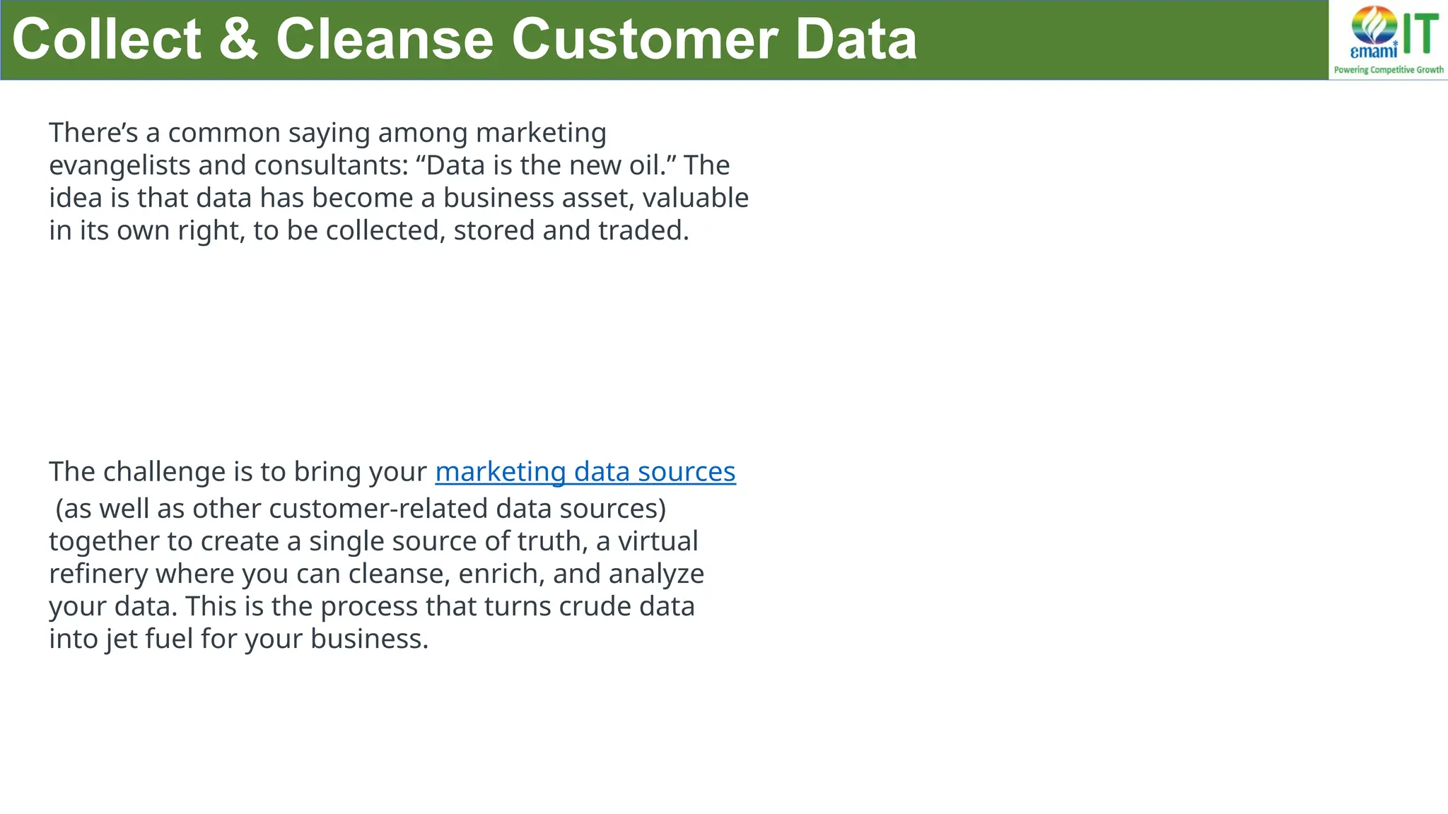 Collect & Cleanse Customer Data
There’s a common saying among marketing
evangelists and consultants: “Data is the new oil.” The
idea is that data has become a business asset, valuable
in its own right, to be collected, stored and traded.
The challenge is to bring your marketing data sources
(as well as other customer-related data sources)
together to create a single source of truth, a virtual
refinery where you can cleanse, enrich, and analyze
your data. This is the process that turns crude data
into jet fuel for your business.
 
