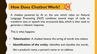 A chatbot powered by AI or the one which relies on Natural
Language Processing (NLP) combines several steps of code to
transform text or speech into structured data, which is then used to
generate a relevant response.
This is what happens:
How Does Chatbot Work?
• Tokenization- A chatbot bisects the string of words into tokens.
• Identification of the entity- Identifies and classifies the words,
like a product’s name, a person’s name or an address.
 