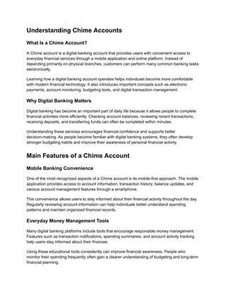 Understanding Chime Accounts
What Is a Chime Account?
A Chime account is a digital banking account that provides users with convenient access to
everyday financial services through a mobile application and online platform. Instead of
depending primarily on physical branches, customers can perform many common banking tasks
electronically.
Learning how a digital banking account operates helps individuals become more comfortable
with modern financial technology. It also introduces important concepts such as electronic
payments, account monitoring, budgeting tools, and digital transaction management.
Why Digital Banking Matters
Digital banking has become an important part of daily life because it allows people to complete
financial activities more efficiently. Checking account balances, reviewing recent transactions,
receiving deposits, and transferring funds can often be completed within minutes.
Understanding these services encourages financial confidence and supports better
decision-making. As people become familiar with digital banking systems, they often develop
stronger budgeting habits and improve their awareness of personal financial activity.
Main Features of a Chime Account
Mobile Banking Convenience
One of the most recognized aspects of a Chime account is its mobile-first approach. The mobile
application provides access to account information, transaction history, balance updates, and
various account management features through a smartphone.
This convenience allows users to stay informed about their financial activity throughout the day.
Regularly reviewing account information can help individuals better understand spending
patterns and maintain organized financial records.
Everyday Money Management Tools
Many digital banking platforms include tools that encourage responsible money management.
Features such as transaction notifications, spending summaries, and account activity tracking
help users stay informed about their finances.
Using these educational tools consistently can improve financial awareness. People who
monitor their spending frequently often gain a clearer understanding of budgeting and long-term
financial planning.
 
