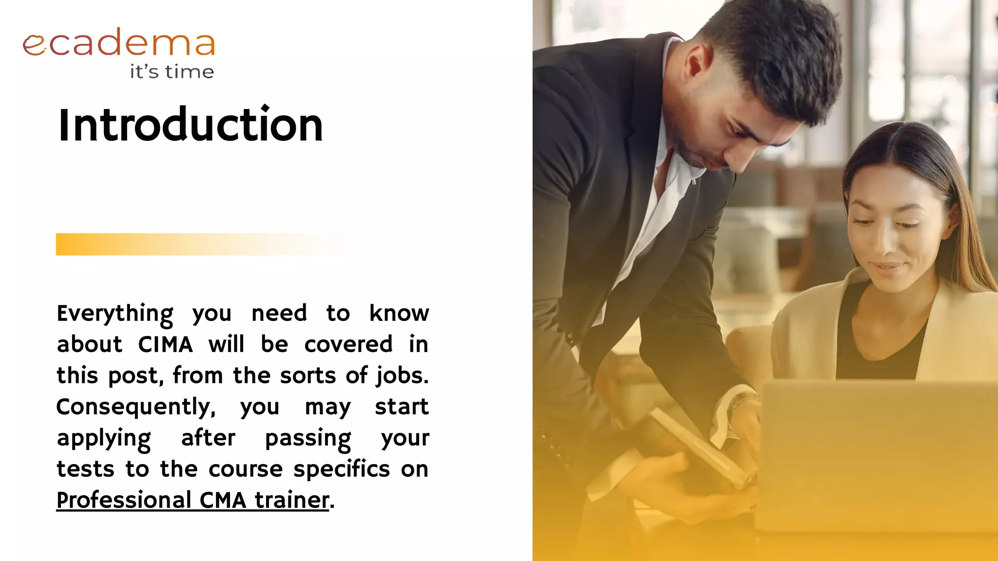 Everything you need to know
about CIMA will be covered in
this post, from the sorts of jobs.
Consequently, you may start
applying after passing your
tests to the course specifics on
Professional CMA trainer.
Introduction
 