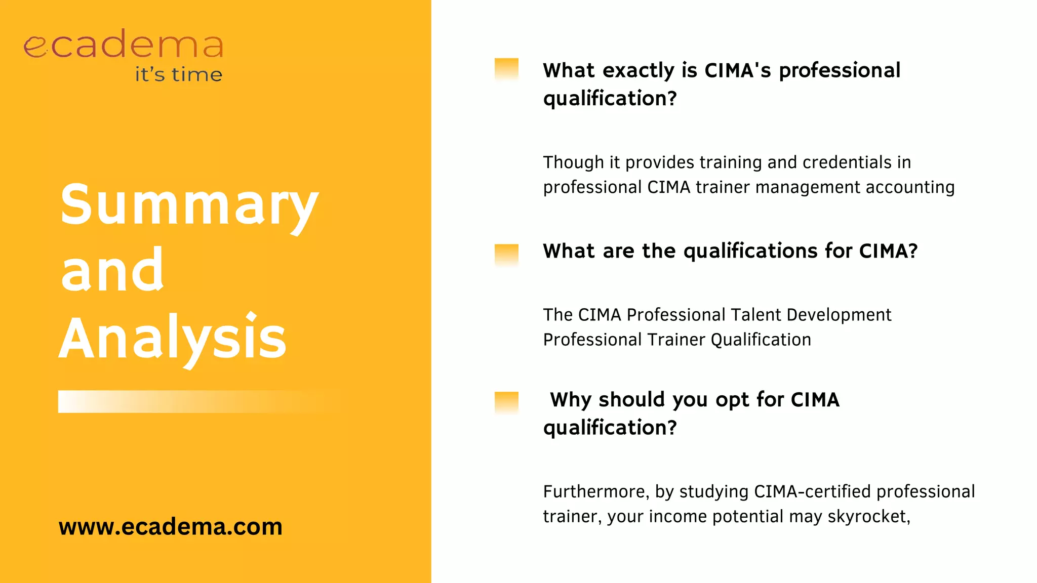 Why should you opt for CIMA
qualification?
Furthermore, by studying CIMA-certified professional
trainer, your income potential may skyrocket,
What exactly is CIMA's professional
qualification?
Though it provides training and credentials in
professional CIMA trainer management accounting
What are the qualifications for CIMA?
The CIMA Professional Talent Development
Professional Trainer Qualification
Summary
and
Analysis
www.ecadema.com
 