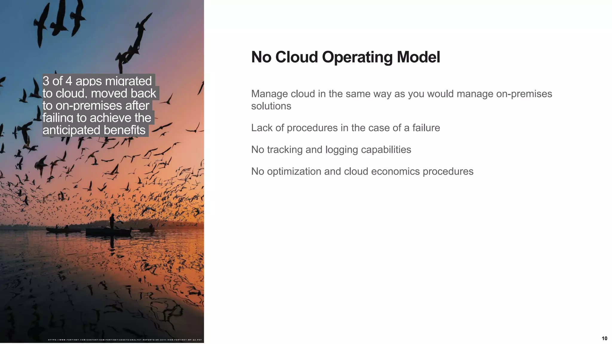 10
Manage cloud in the same way as you would manage on-premises
solutions
Lack of procedures in the case of a failure
No tracking and logging capabilities
No optimization and cloud economics procedures
No Cloud Operating Model
3 of 4 apps migrated
to cloud, moved back
to on-premises after
failing to achieve the
anticipated benefits
H T T P S : / / W W W . F O R T I N E T . C O M / C O N T E N T / D A M / F O R T I N E T / A S S E T S / A N A L Y S T - R E P O R T S / A R - 2 0 1 9 - I H S M - F O R T I N E T - W P - Q 2 . P D F
 
