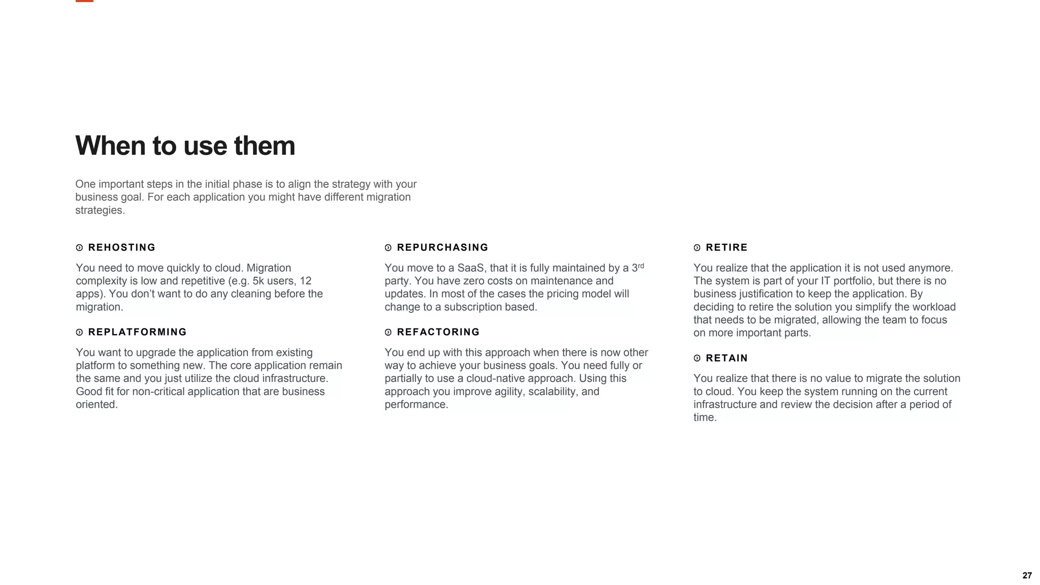 27
When to use them
One important steps in the initial phase is to align the strategy with your
business goal. For each application you might have different migration
strategies.
REHOSTING
You need to move quickly to cloud. Migration
complexity is low and repetitive (e.g. 5k users, 12
apps). You don’t want to do any cleaning before the
migration.
REPLATFORMING
You want to upgrade the application from existing
platform to something new. The core application remain
the same and you just utilize the cloud infrastructure.
Good fit for non-critical application that are business
oriented.
REPURCHASING
You move to a SaaS, that it is fully maintained by a 3rd
party. You have zero costs on maintenance and
updates. In most of the cases the pricing model will
change to a subscription based.
REFACTORING
You end up with this approach when there is now other
way to achieve your business goals. You need fully or
partially to use a cloud-native approach. Using this
approach you improve agility, scalability, and
performance.
RETIRE
You realize that the application it is not used anymore.
The system is part of your IT portfolio, but there is no
business justification to keep the application. By
deciding to retire the solution you simplify the workload
that needs to be migrated, allowing the team to focus
on more important parts.
RETAIN
You realize that there is no value to migrate the solution
to cloud. You keep the system running on the current
infrastructure and review the decision after a period of
time.
 