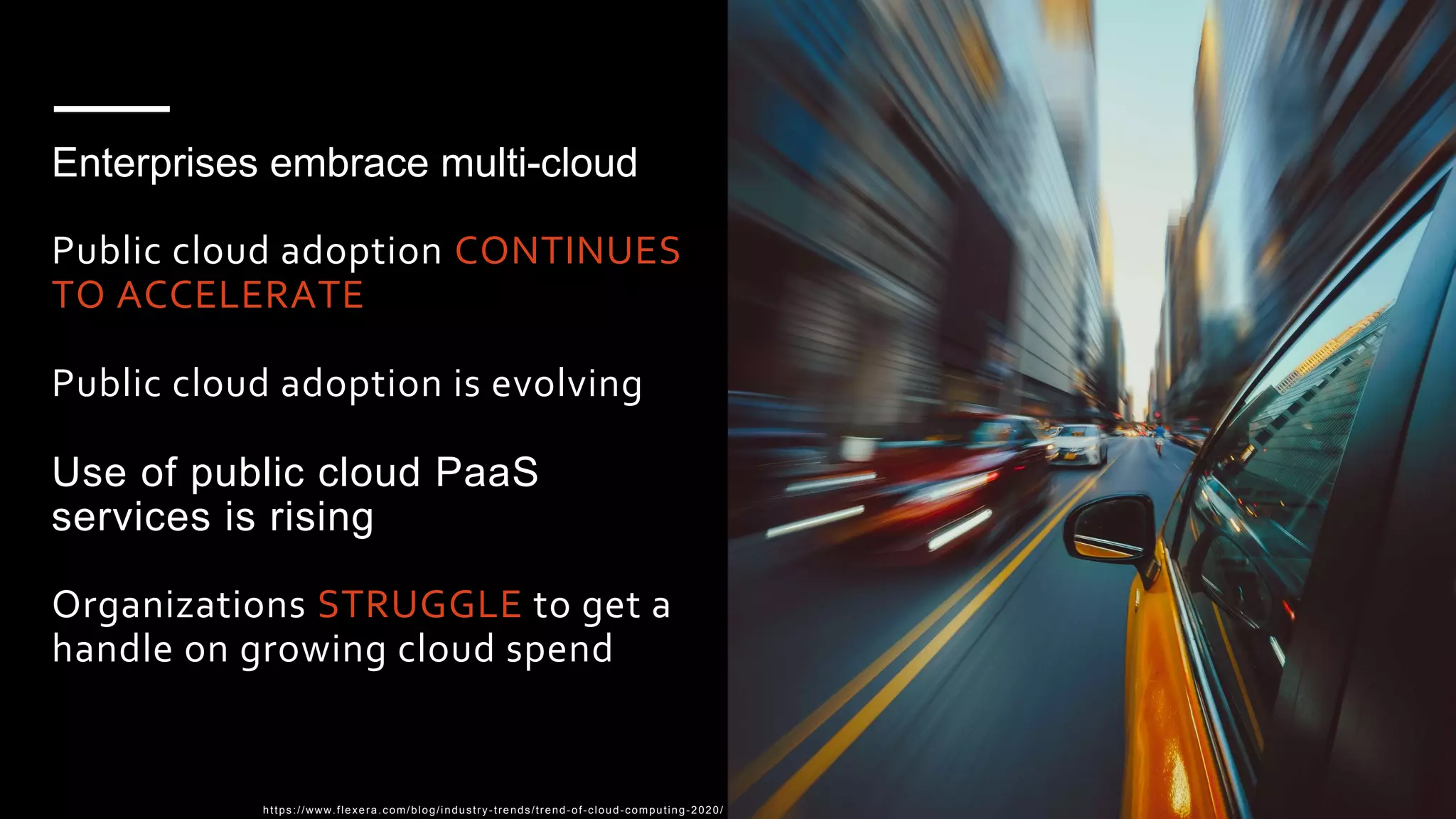 Enterprises embrace multi-cloud
Public cloud adoption CONTINUES
TO ACCELERATE
Public cloud adoption is evolving
Use of public cloud PaaS
services is rising
Organizations STRUGGLE to get a
handle on growing cloud spend
https://www.flexera.com/blog/industry -trends/trend-of-cloud-computing-2020/
 