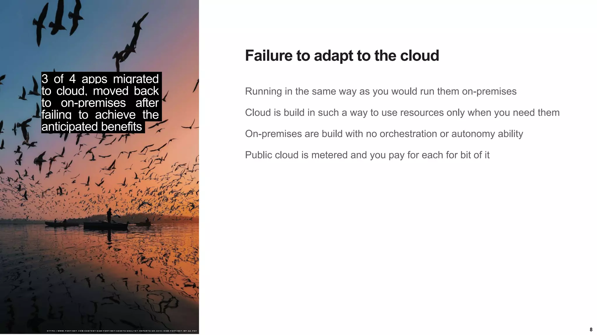 8
Running in the same way as you would run them on-premises
Cloud is build in such a way to use resources only when you need them
On-premises are build with no orchestration or autonomy ability
Public cloud is metered and you pay for each for bit of it
Failure to adapt to the cloud
3 of 4 apps migrated
to cloud, moved back
to on-premises after
failing to achieve the
anticipated benefits
H T T P S : / / W W W . F O R T I N E T . C O M / C O N T E N T / D A M / F O R T I N E T / A S S E T S / A N A L Y S T - R E P O R T S / A R - 2 0 1 9 - I H S M - F O R T I N E T - W P - Q 2 . P D F
 