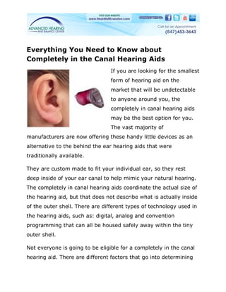 Everything You Need to Know about
Completely in the Canal Hearing Aids
                                 If you are looking for the smallest
                                 form of hearing aid on the
                                 market that will be undetectable
                                 to anyone around you, the
                                 completely in canal hearing aids
                                 may be the best option for you.
                                 The vast majority of
manufacturers are now offering these handy little devices as an
alternative to the behind the ear hearing aids that were
traditionally available.

They are custom made to fit your individual ear, so they rest
deep inside of your ear canal to help mimic your natural hearing.
The completely in canal hearing aids coordinate the actual size of
the hearing aid, but that does not describe what is actually inside
of the outer shell. There are different types of technology used in
the hearing aids, such as: digital, analog and convention
programming that can all be housed safely away within the tiny
outer shell.

Not everyone is going to be eligible for a completely in the canal
hearing aid. There are different factors that go into determining
 