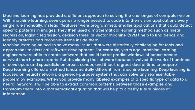 Machine learning has provided a different approach to solving the challenges of computer vision.
With machine learning, developers no longer needed to code into their vision applications every
single rule manually. Instead, “features” were programmed, smaller applications that could detect
specific patterns in images. They then used a mathematical learning method such as linear
regression, logistic regression, decision trees, or vector machine (SVM) help to find trends and
identify artifacts and recognize items inside them.
Machine learning helped to solve many issues that were historically challenging for tools and
approaches to classical software development. For example, years ago, machine learning
engineers were able to create software that could better predict windows of breast cancer
survival than human experts. But developing the software features involved the work of hundreds
of developers and specialists on breast cancer, and it took a great deal of time to prepare.
Deep learning offered a method fundamentally different from machine learning. Deep learning is
focused on neural networks, a general-purpose system that can solve any representable
problem by examples. When you provide many labeled examples of a specific type of data to a
neural network, it will be able to extract common patterns between those examples and
transform them into a mathematical equation that will help to classify future pieces of
information.
 