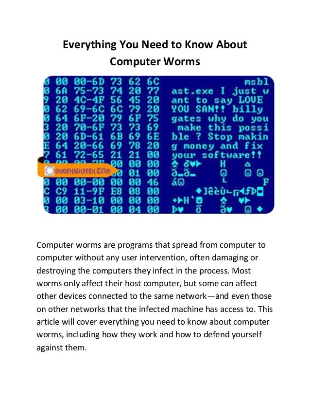 Everything You Need to Know About
Computer Worms
Computer worms are programs that spread from computer to
computer without any user intervention, often damaging or
destroying the computers they infect in the process. Most
worms only affect their host computer, but some can affect
other devices connected to the same network—and even those
on other networks that the infected machine has access to. This
article will cover everything you need to know about computer
worms, including how they work and how to defend yourself
against them.
 