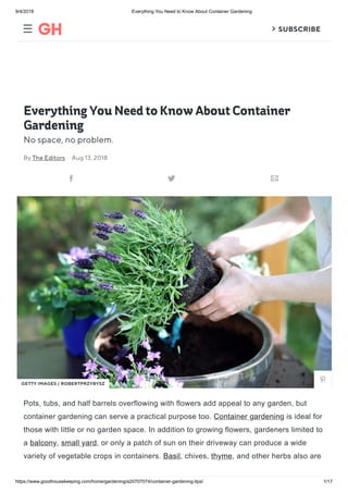 9/4/2018 Everything You Need to Know About Container Gardening
https://www.goodhousekeeping.com/home/gardening/a20707074/container-gardening-tips/ 1/17
  SUBSCRIBE
Everything You Need to Know About Container
Gardening
No space, no problem.
Pots, tubs, and half barrels overflowing with flowers add appeal to any garden, but
container gardening can serve a practical purpose too. Container gardening is ideal for
those with little or no garden space. In addition to growing flowers, gardeners limited to
a balcony, small yard, or only a patch of sun on their driveway can produce a wide
variety of vegetable crops in containers. Basil, chives, thyme, and other herbs also are
By The Editors Aug 13, 2018
  
GETTY IMAGES / ROBERTPRZYBYSZ

 