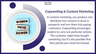 Copywriting & Content Marketing
In content marketing, you produce and
distribute free content to draw in
prospects and turn them into paying
customers. Copywriting encourages
readers to carry out particular actions.
The customer might have bought
something, but it's also possible that
they joined your email list instead.
 