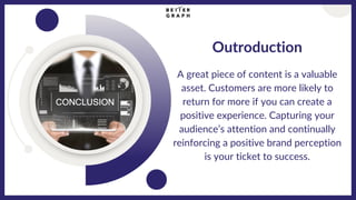 Outroduction
A great piece of content is a valuable
asset. Customers are more likely to
return for more if you can create a
positive experience. Capturing your
audience’s attention and continually
reinforcing a positive brand perception
is your ticket to success.
 