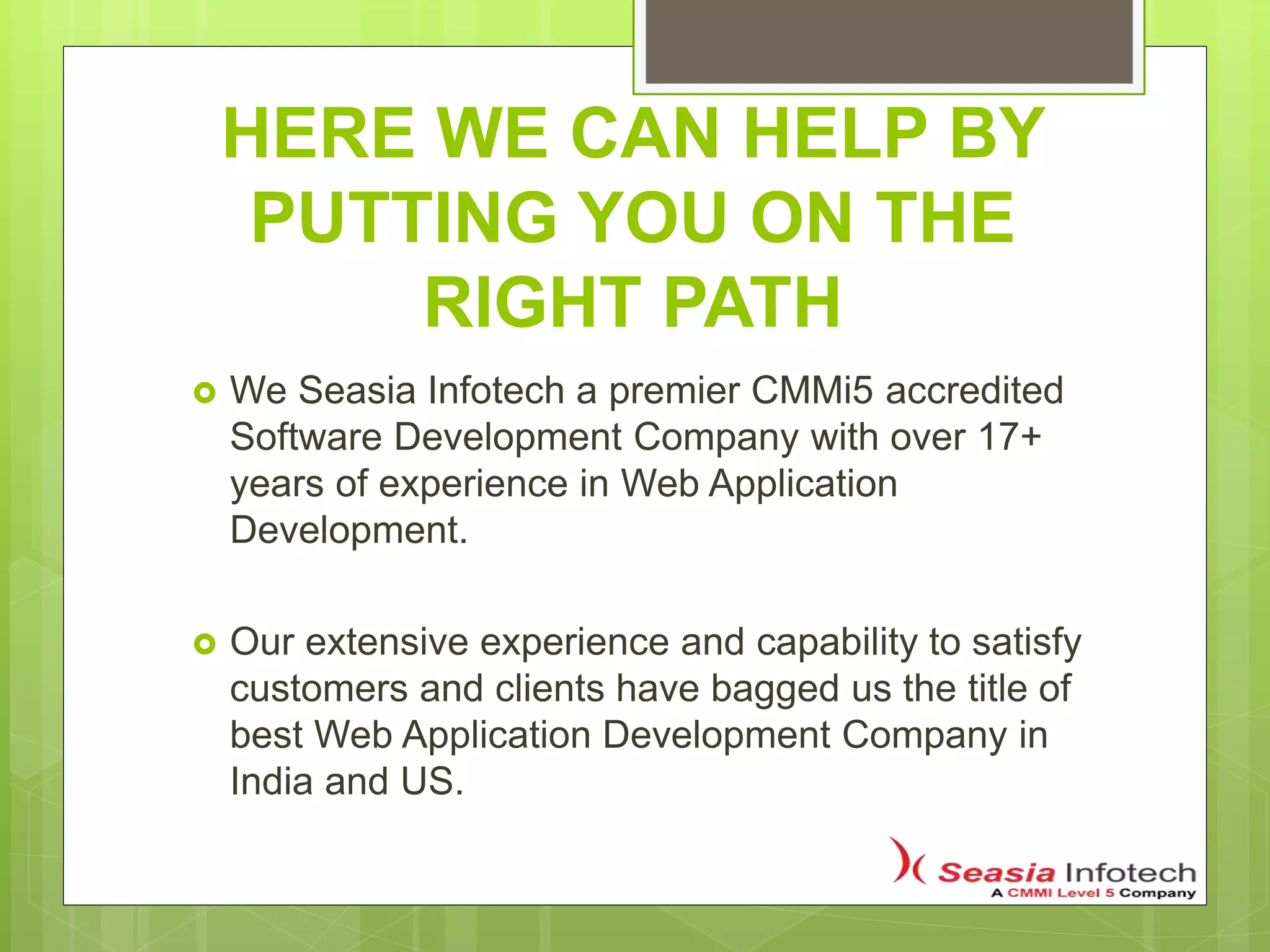 HERE WE CAN HELP BY
PUTTING YOU ON THE
RIGHT PATH
 We Seasia Infotech a premier CMMi5 accredited
Software Development Company with over 17+
years of experience in Web Application
Development.
 Our extensive experience and capability to satisfy
customers and clients have bagged us the title of
best Web Application Development Company in
India and US.
 
