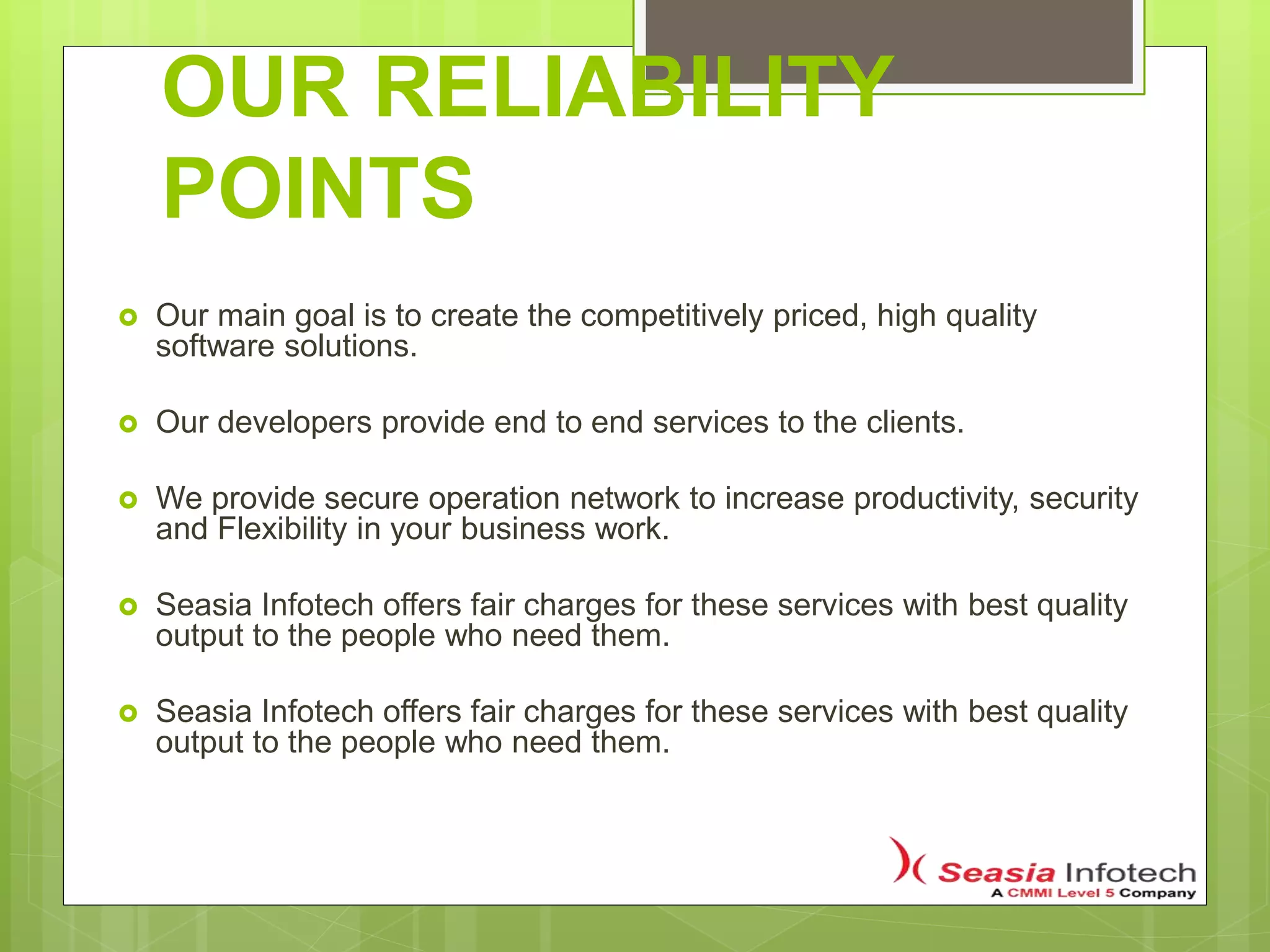 OUR RELIABILITY
POINTS
 Our main goal is to create the competitively priced, high quality
software solutions.
 Our developers provide end to end services to the clients.
 We provide secure operation network to increase productivity, security
and Flexibility in your business work.
 Seasia Infotech offers fair charges for these services with best quality
output to the people who need them.
 Seasia Infotech offers fair charges for these services with best quality
output to the people who need them.
 