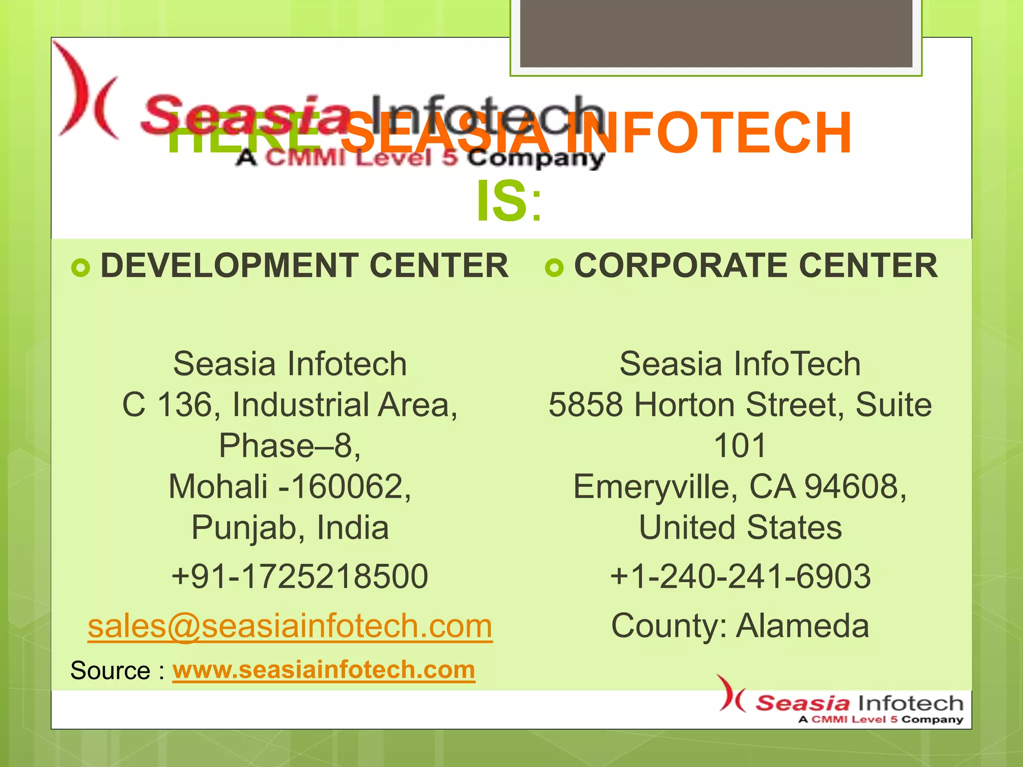 HERE SEASIA INFOTECH
IS:
 DEVELOPMENT CENTER
Seasia Infotech
C 136, Industrial Area,
Phase–8,
Mohali -160062,
Punjab, India
+91-1725218500
sales@seasiainfotech.com
 CORPORATE CENTER
Seasia InfoTech
5858 Horton Street, Suite
101
Emeryville, CA 94608,
United States
+1-240-241-6903
County: Alameda
www.seasiainfotech.comSource :
 