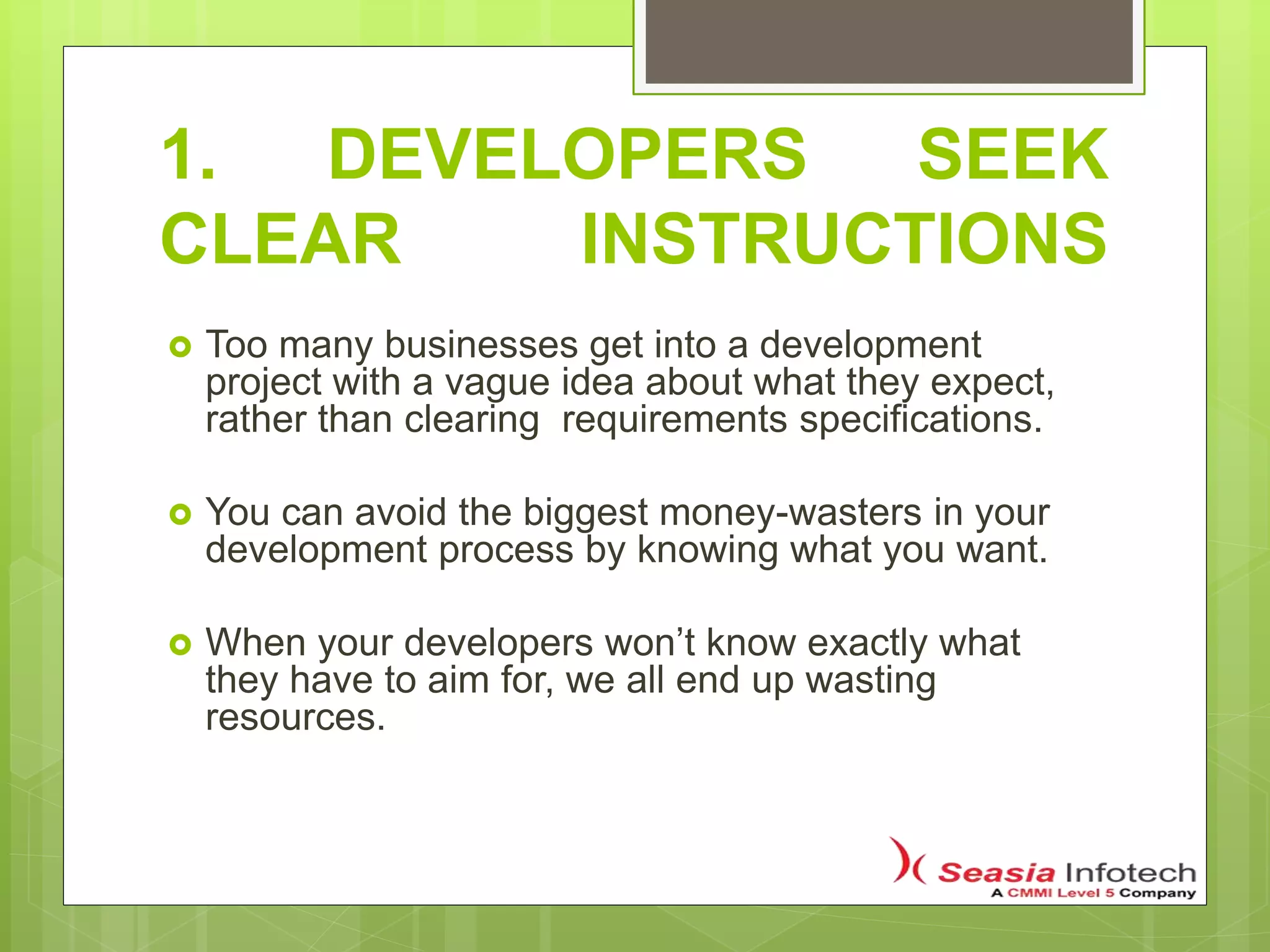 1. DEVELOPERS SEEK
CLEAR INSTRUCTIONS
 Too many businesses get into a development
project with a vague idea about what they expect,
rather than clearing requirements specifications.
 You can avoid the biggest money-wasters in your
development process by knowing what you want.
 When your developers won’t know exactly what
they have to aim for, we all end up wasting
resources.
 
