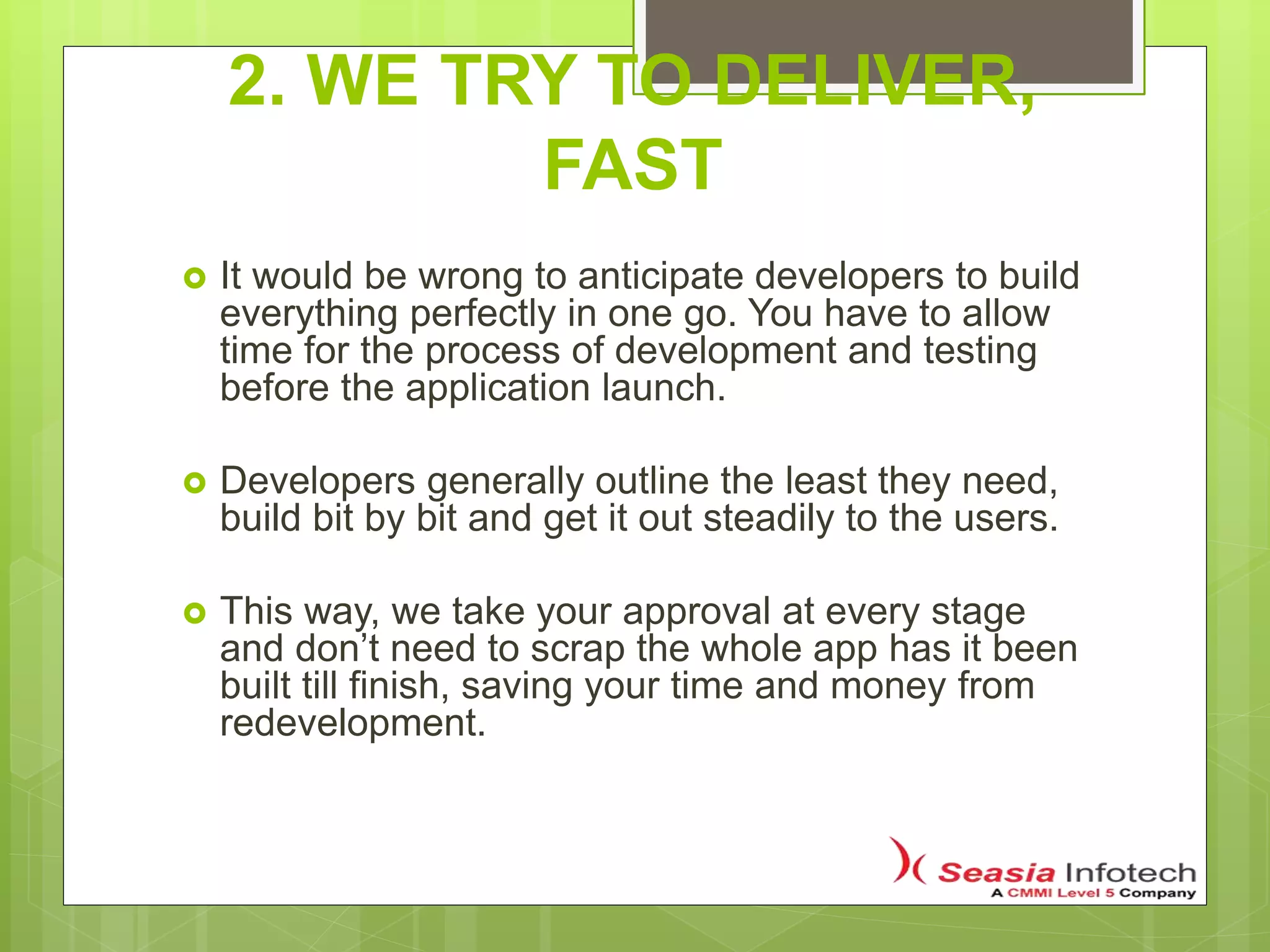 2. WE TRY TO DELIVER,
FAST
 It would be wrong to anticipate developers to build
everything perfectly in one go. You have to allow
time for the process of development and testing
before the application launch.
 Developers generally outline the least they need,
build bit by bit and get it out steadily to the users.
 This way, we take your approval at every stage
and don’t need to scrap the whole app has it been
built till finish, saving your time and money from
redevelopment.
 