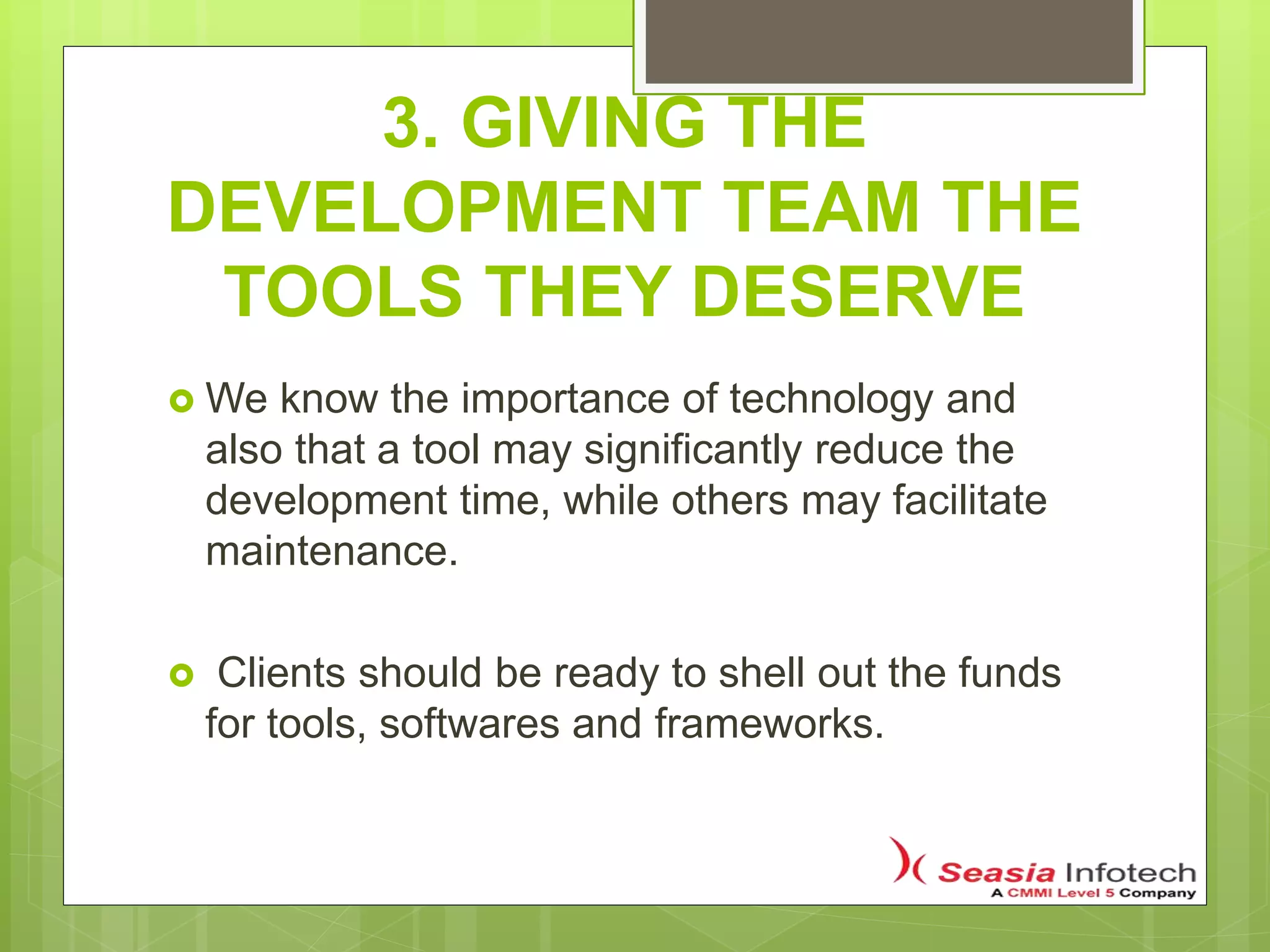 3. GIVING THE
DEVELOPMENT TEAM THE
TOOLS THEY DESERVE
 We know the importance of technology and
also that a tool may significantly reduce the
development time, while others may facilitate
maintenance.
 Clients should be ready to shell out the funds
for tools, softwares and frameworks.
 