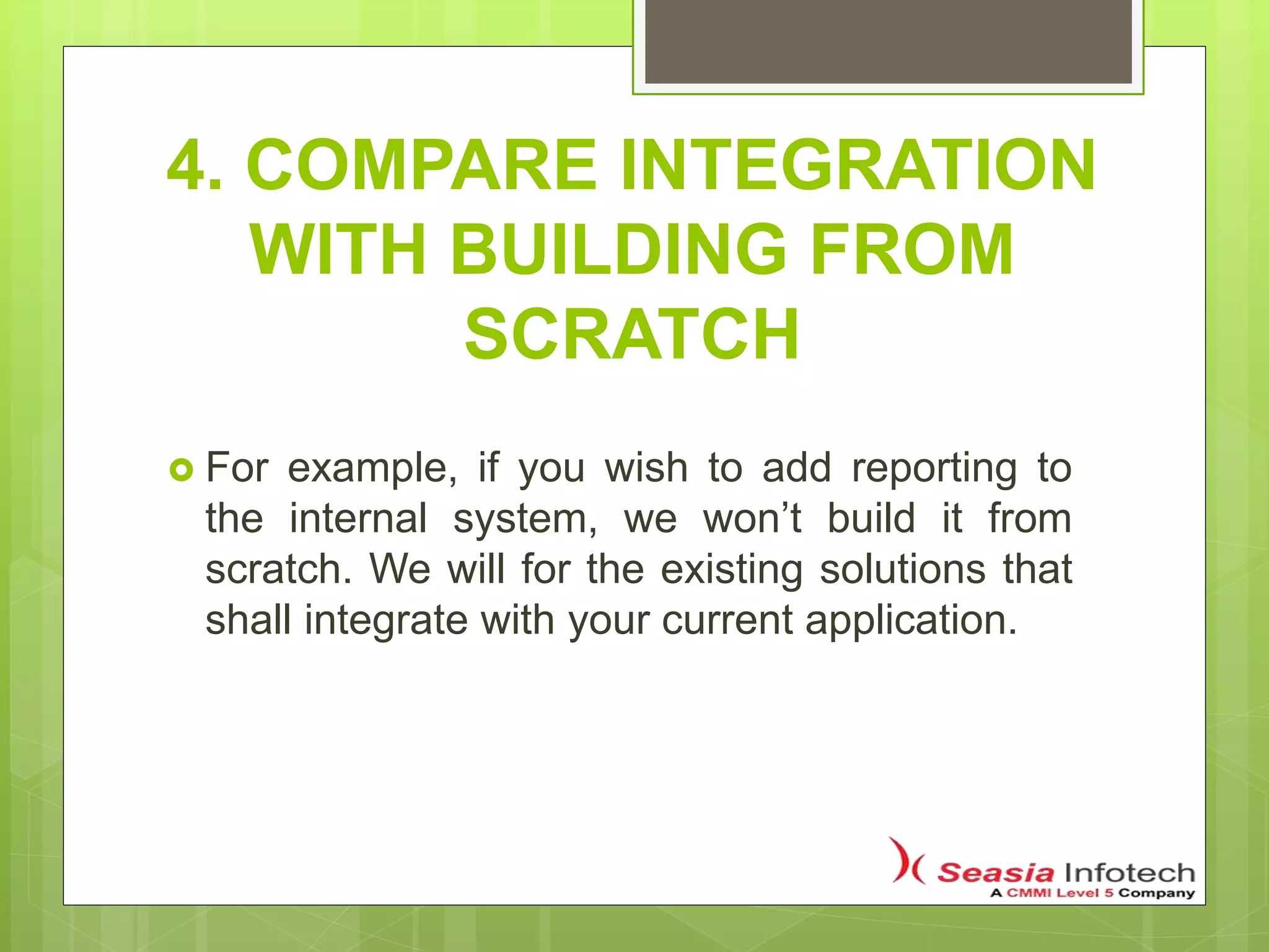 4. COMPARE INTEGRATION
WITH BUILDING FROM
SCRATCH
 For example, if you wish to add reporting to
the internal system, we won’t build it from
scratch. We will for the existing solutions that
shall integrate with your current application.
 