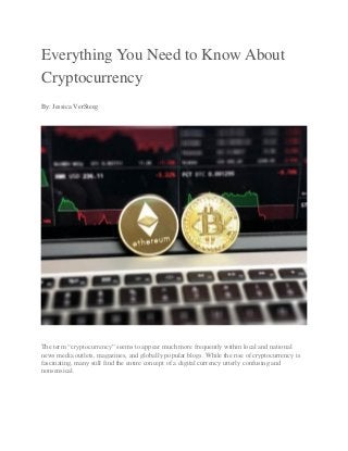Everything You Need to Know About
Cryptocurrency
By: Jessica VerSteeg
The term “cryptocurrency” seems to appear much more frequently within local and national
news media outlets, magazines, and globally popular blogs. While the rise of cryptocurrency is
fascinating, many still find the entire concept of a digital currency utterly confusing and
nonsensical.
 