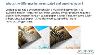 What’s the difference between coated and uncoated paper?
Coated paper has a smooth finish with a matte or glossy finish. It is
available in book (text) and cover stock weights. If your products require a
glossier look, then printing on coated paper is ideal. If not, uncoated paper
is best. Uncoated paper has no clay coating applied during its
manufacturing process.
11
 