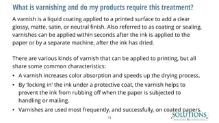 What is varnishing and do my products require this treatment?
A varnish is a liquid coating applied to a printed surface to add a clear
glossy, matte, satin, or neutral finish. Also referred to as coating or sealing,
varnishes can be applied within seconds after the ink is applied to the
paper or by a separate machine, after the ink has dried.
There are various kinds of varnish that can be applied to printing, but all
share some common characteristics:
• A varnish increases color absorption and speeds up the drying process.
• By 'locking in' the ink under a protective coat, the varnish helps to
prevent the ink from rubbing off when the paper is subjected to
handling or mailing.
• Varnishes are used most frequently, and successfully, on coated papers.
12
 