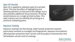 Spot UV Varnish
Spot UV is applied to selected spots of a printed
piece. This has the effect of highlighting and
drawing attention to that part of the design, but it
also provides additional visual stimulus of having
varied textures on a single printed surface. This
adds interest and can identify the printing as a
premium marketing piece.
Aqueous Coating
Aqueous coatings are fast-drying, water-based, protective sealants
particularly resistant to smudges and fingerprints. Aqueous formulations
afford greater protection than varnish and have gloss characteristics that
fall between varnish and UV coatings.
14
 