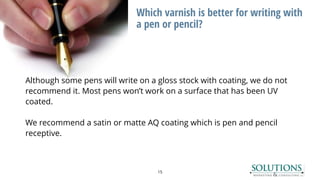 Which varnish is better for writing with
a pen or pencil?
15
Although some pens will write on a gloss stock with coating, we do not
recommend it. Most pens won’t work on a surface that has been UV
coated.
We recommend a satin or matte AQ coating which is pen and pencil
receptive.
 