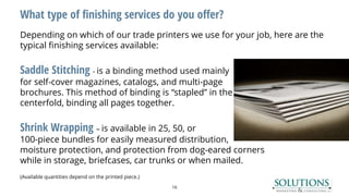 What type of finishing services do you offer?
Depending on which of our trade printers we use for your job, here are the
typical finishing services available:
Saddle Stitching - is a binding method used mainly
for self-cover magazines, catalogs, and multi-page
brochures. This method of binding is “stapled” in the
centerfold, binding all pages together.
Shrink Wrapping – is available in 25, 50, or
100-piece bundles for easily measured distribution,
moisture protection, and protection from dog-eared corners
while in storage, briefcases, car trunks or when mailed.
(Available quantities depend on the printed piece.)
16
 
