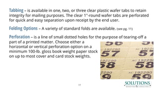 Tabbing – is available in one, two, or three clear plastic wafer tabs to retain
integrity for mailing purposes. The clear 1"-round wafer tabs are perforated
for quick and easy separation upon receipt by the end user.
Folding Options – A variety of standard folds are available. (see pg. 11)
Perforation – is a line of small dotted holes for the purpose of tearing-off a
part of a printed matter. Choose either a
horizontal or vertical perforation option on a
minimum 100-lb. gloss book weight paper stock
on up to most cover and card stock weights.
17
 